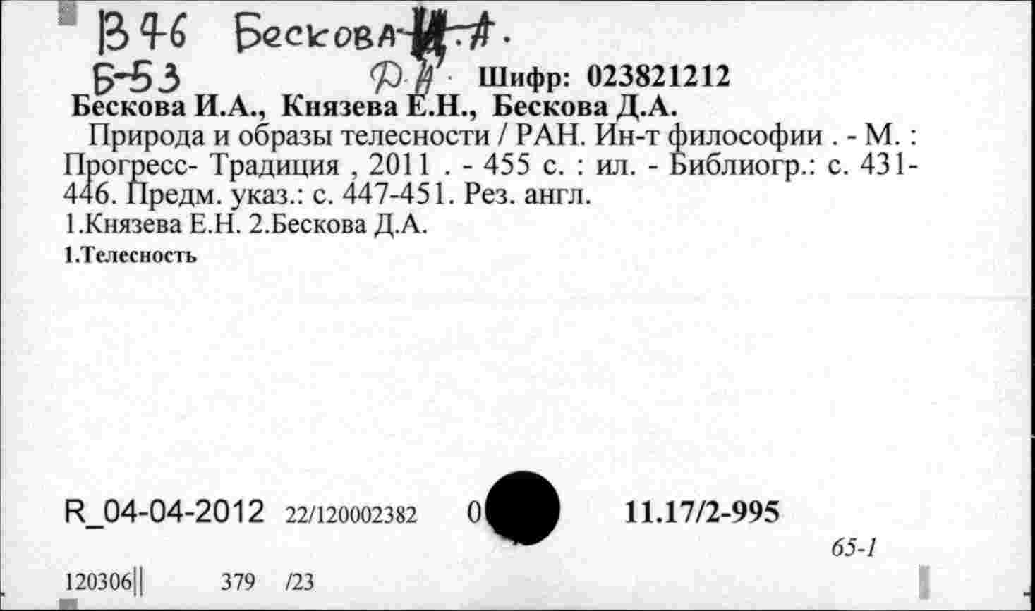 ﻿]В Ц-6	•
5*53	73 У Шифр: 023821212
Бескова И.А., Князева Е.Н., Бескова Д.А.
Природа и образы телесности / РАН. Ин-т философии . - М. : Прогресс- Традиция , 2011 . - 455 с. : ил. - Библиогр.: с. 431-446. Предм. указ.: с. 447-451. Рез. англ.
1.Князева Е.Н. 2.Бескова Д.А.
1.Телесность
И_04-04-2012 22/120002382
120306Ц
379 /23
11.17/2-995
65-1
I